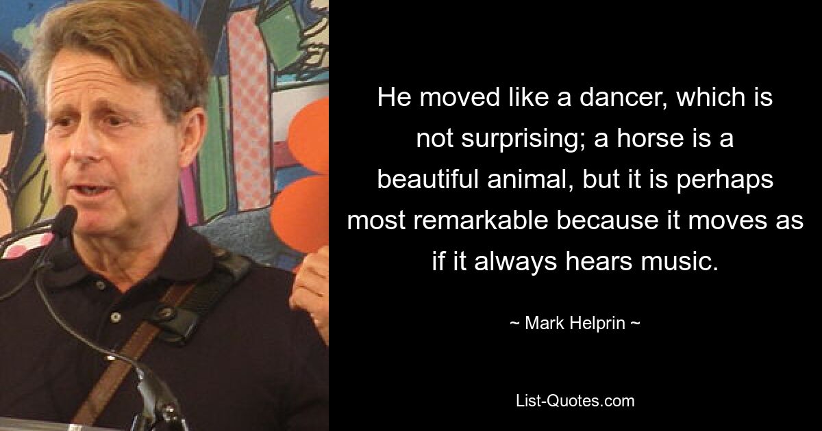 He moved like a dancer, which is not surprising; a horse is a beautiful animal, but it is perhaps most remarkable because it moves as if it always hears music. — © Mark Helprin