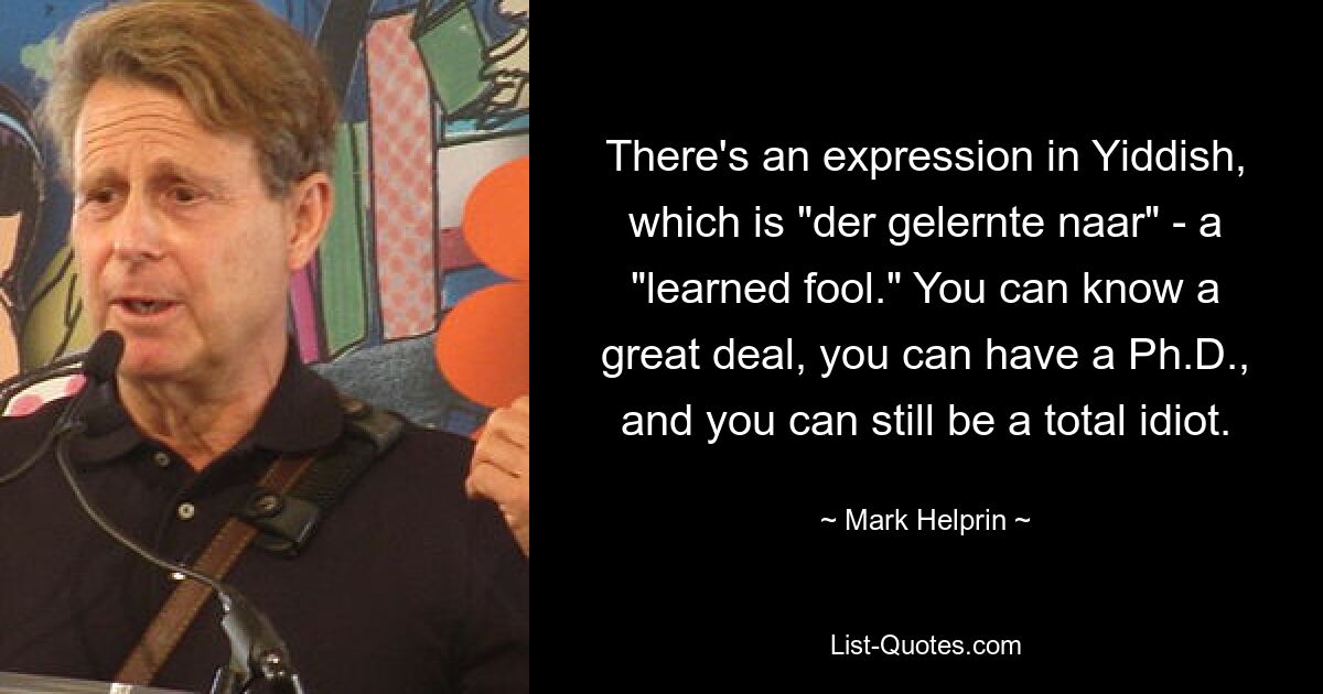 There's an expression in Yiddish, which is "der gelernte naar" - a "learned fool." You can know a great deal, you can have a Ph.D., and you can still be a total idiot. — © Mark Helprin