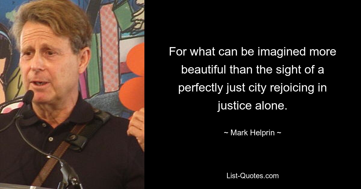 For what can be imagined more beautiful than the sight of a perfectly just city rejoicing in justice alone. — © Mark Helprin