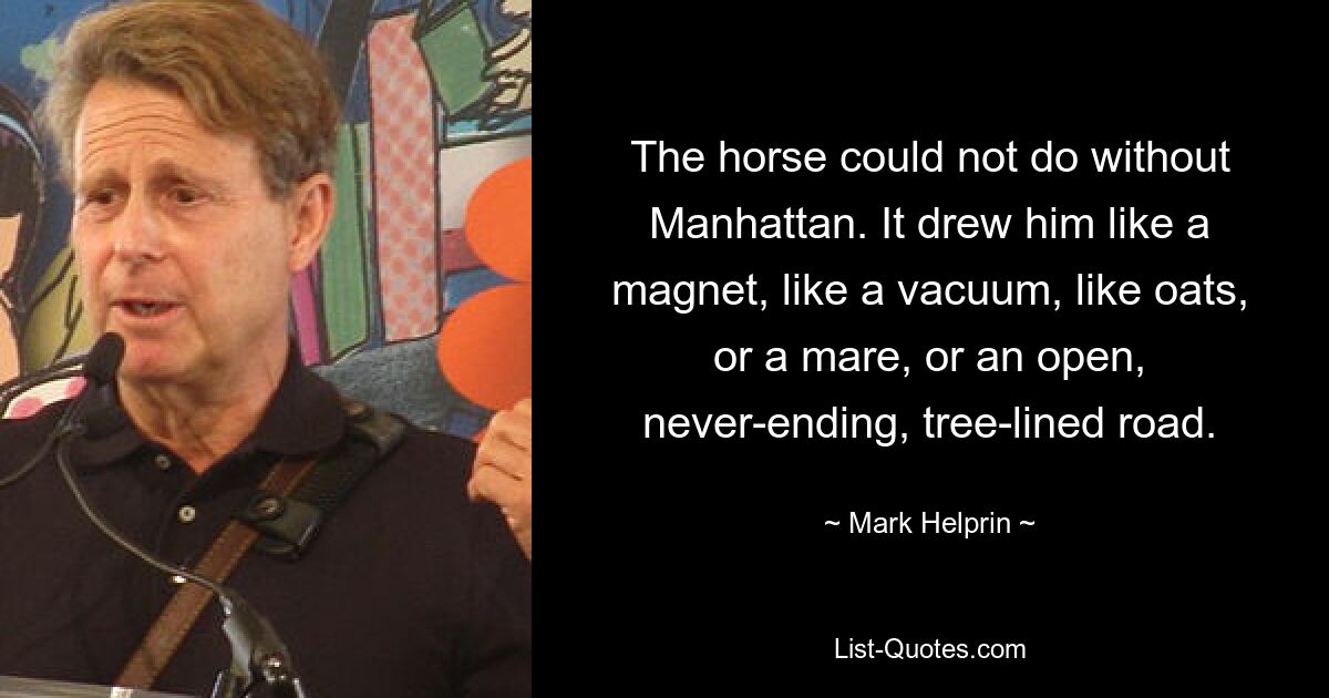 The horse could not do without Manhattan. It drew him like a magnet, like a vacuum, like oats, or a mare, or an open, never-ending, tree-lined road. — © Mark Helprin