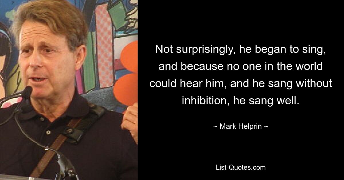 Not surprisingly, he began to sing, and because no one in the world could hear him, and he sang without inhibition, he sang well. — © Mark Helprin