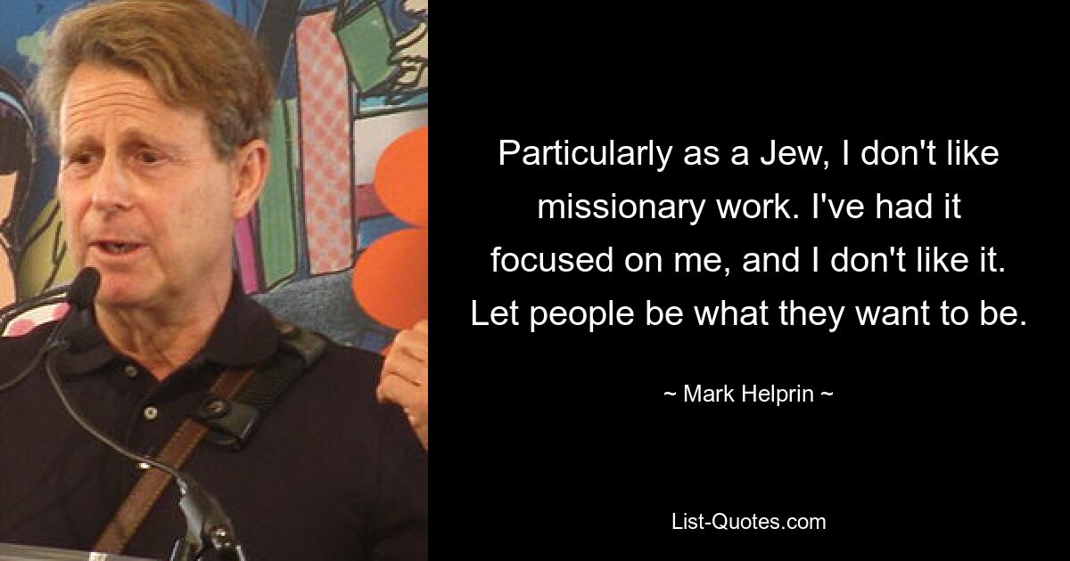 Particularly as a Jew, I don't like missionary work. I've had it focused on me, and I don't like it. Let people be what they want to be. — © Mark Helprin