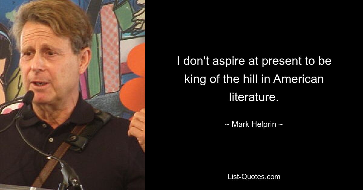 I don't aspire at present to be king of the hill in American literature. — © Mark Helprin