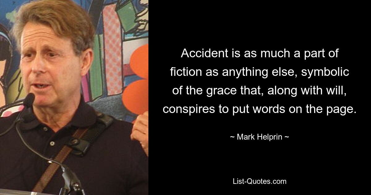 Accident is as much a part of fiction as anything else, symbolic of the grace that, along with will, conspires to put words on the page. — © Mark Helprin