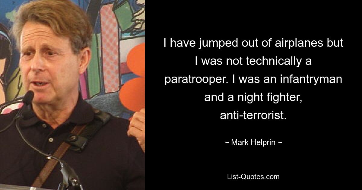 I have jumped out of airplanes but I was not technically a paratrooper. I was an infantryman and a night fighter, anti-terrorist. — © Mark Helprin