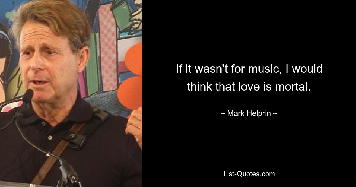 If it wasn't for music, I would think that love is mortal. — © Mark Helprin