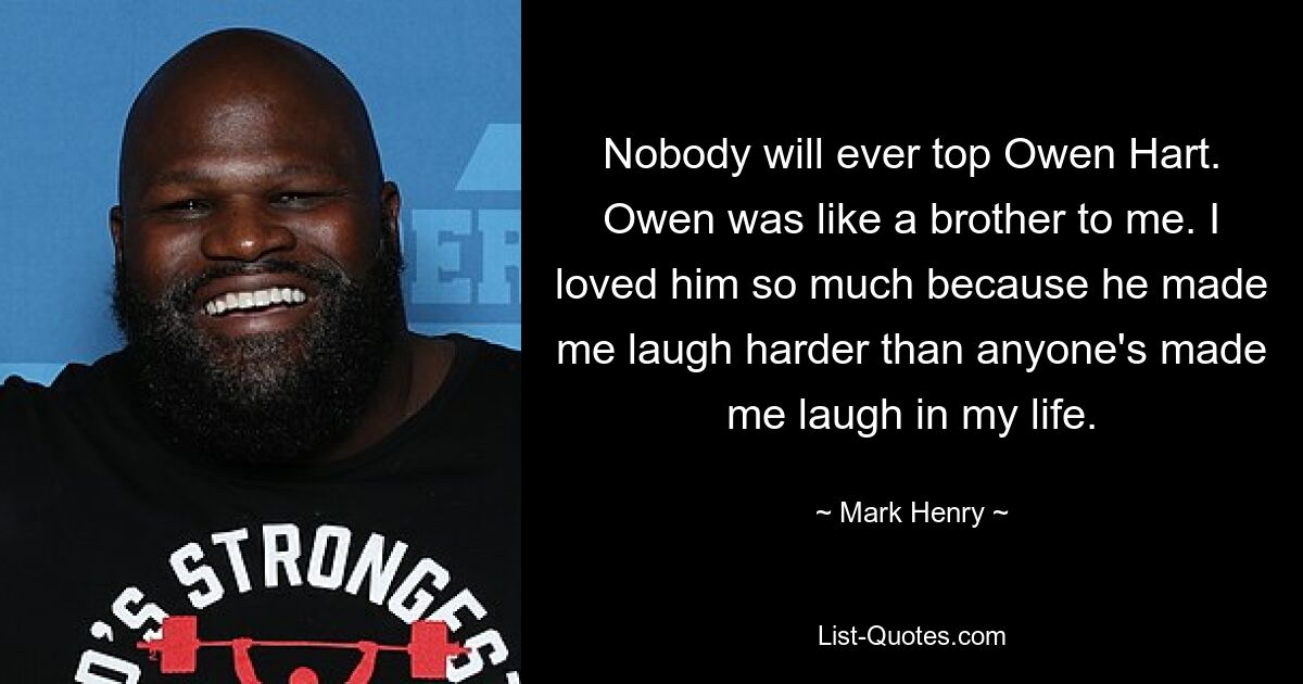 Nobody will ever top Owen Hart. Owen was like a brother to me. I loved him so much because he made me laugh harder than anyone's made me laugh in my life. — © Mark Henry