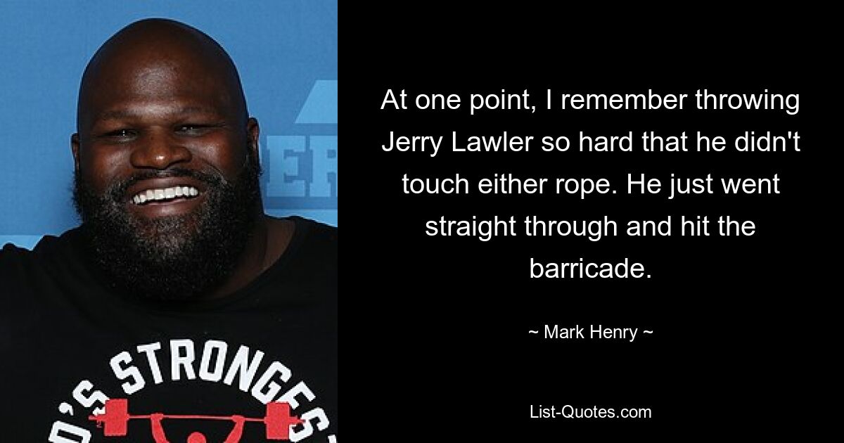 At one point, I remember throwing Jerry Lawler so hard that he didn't touch either rope. He just went straight through and hit the barricade. — © Mark Henry