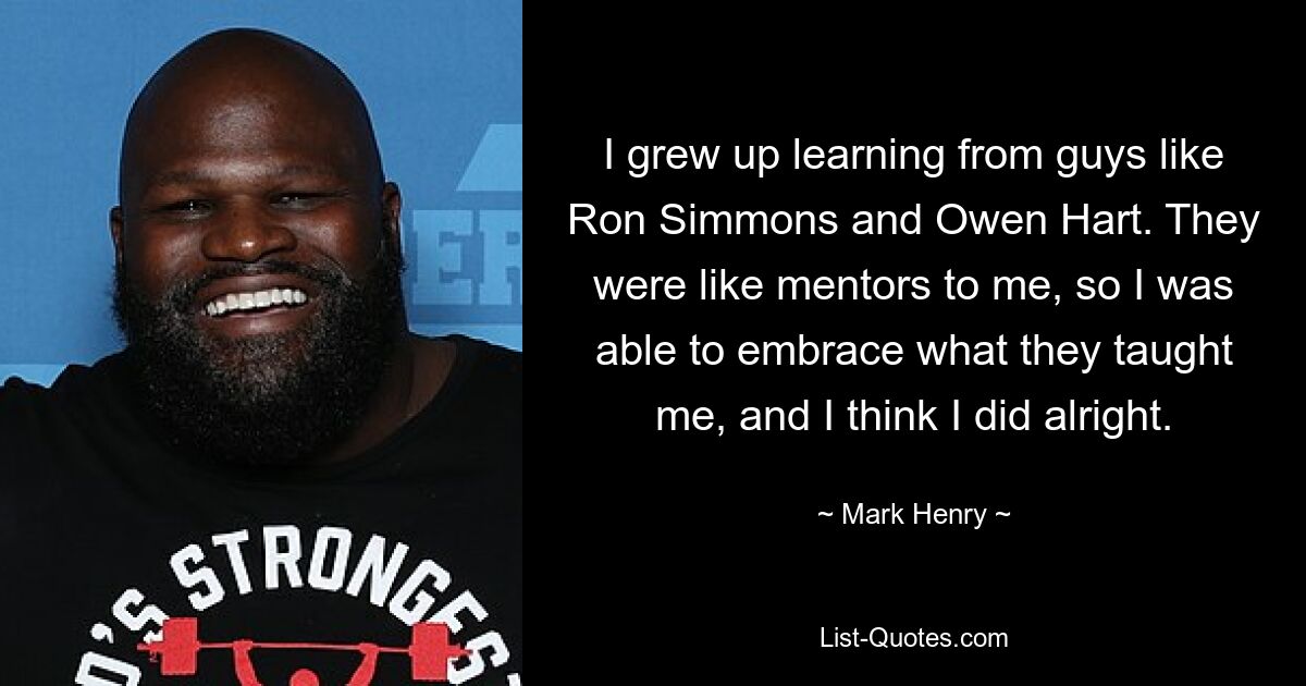 I grew up learning from guys like Ron Simmons and Owen Hart. They were like mentors to me, so I was able to embrace what they taught me, and I think I did alright. — © Mark Henry