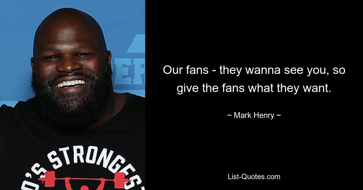 Our fans - they wanna see you, so give the fans what they want. — © Mark Henry