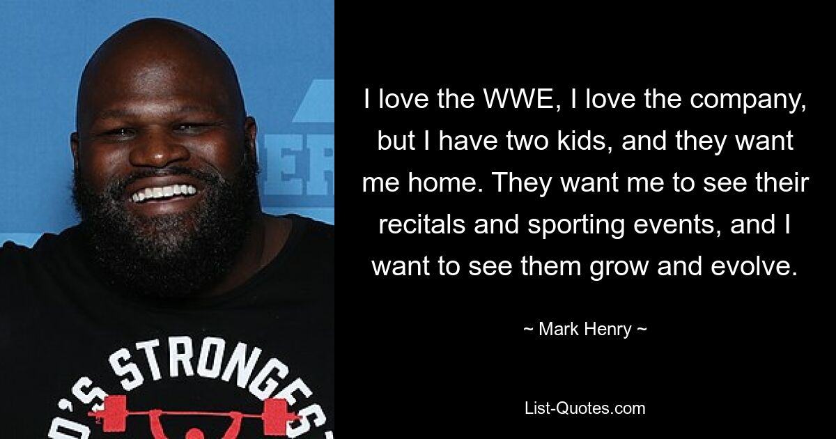 I love the WWE, I love the company, but I have two kids, and they want me home. They want me to see their recitals and sporting events, and I want to see them grow and evolve. — © Mark Henry