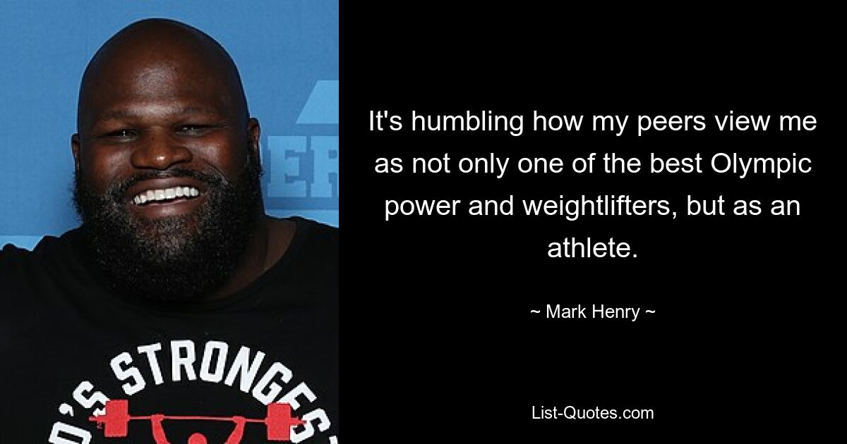 It's humbling how my peers view me as not only one of the best Olympic power and weightlifters, but as an athlete. — © Mark Henry