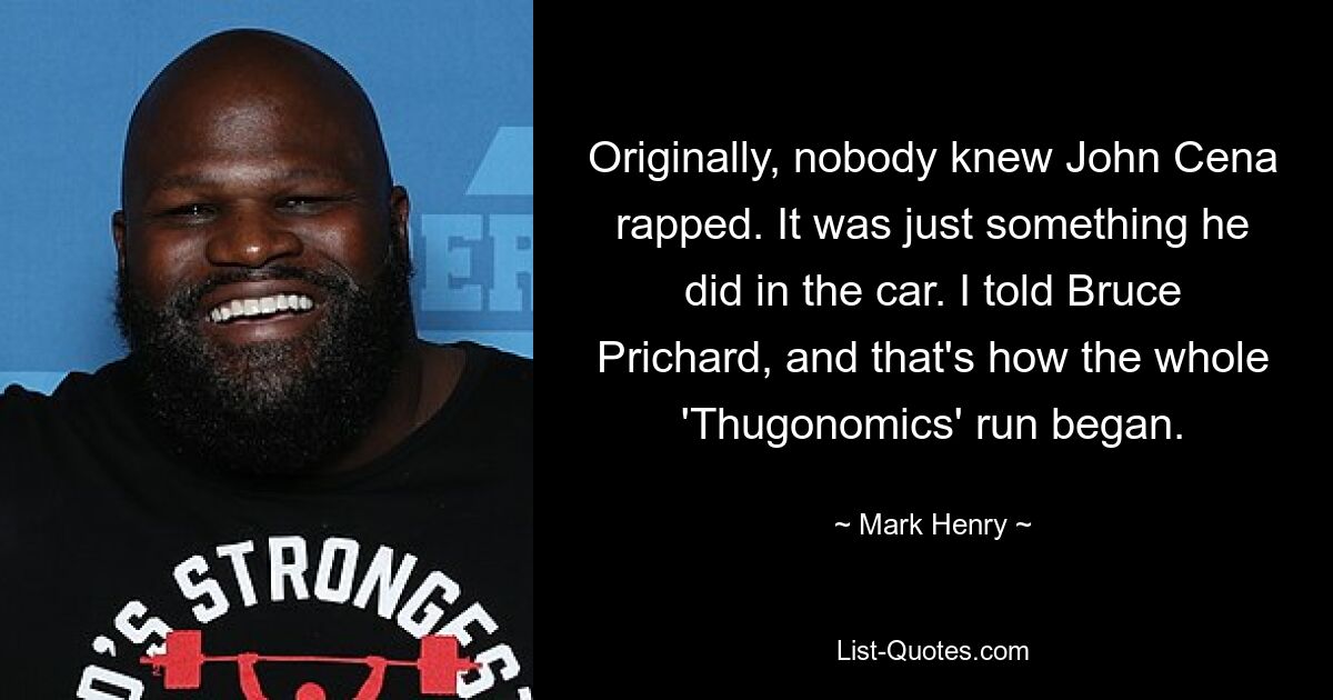 Originally, nobody knew John Cena rapped. It was just something he did in the car. I told Bruce Prichard, and that's how the whole 'Thugonomics' run began. — © Mark Henry