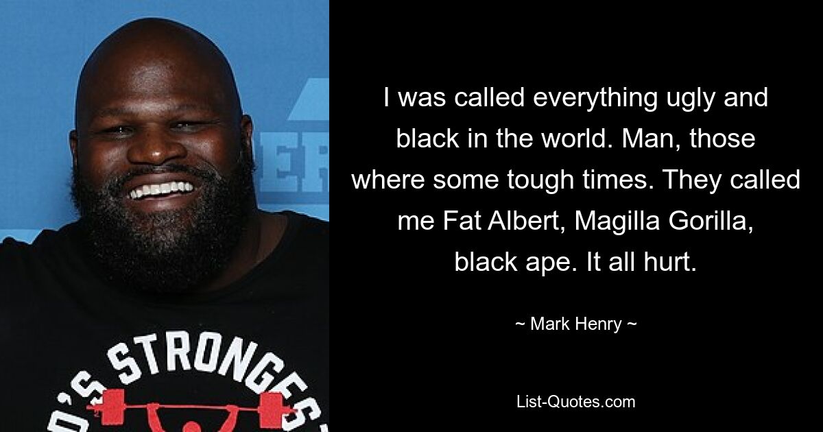 I was called everything ugly and black in the world. Man, those where some tough times. They called me Fat Albert, Magilla Gorilla, black ape. It all hurt. — © Mark Henry