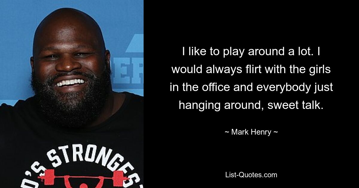 I like to play around a lot. I would always flirt with the girls in the office and everybody just hanging around, sweet talk. — © Mark Henry