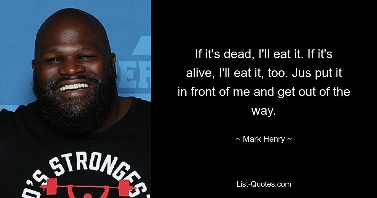 If it's dead, I'll eat it. If it's alive, I'll eat it, too. Jus put it in front of me and get out of the way. — © Mark Henry