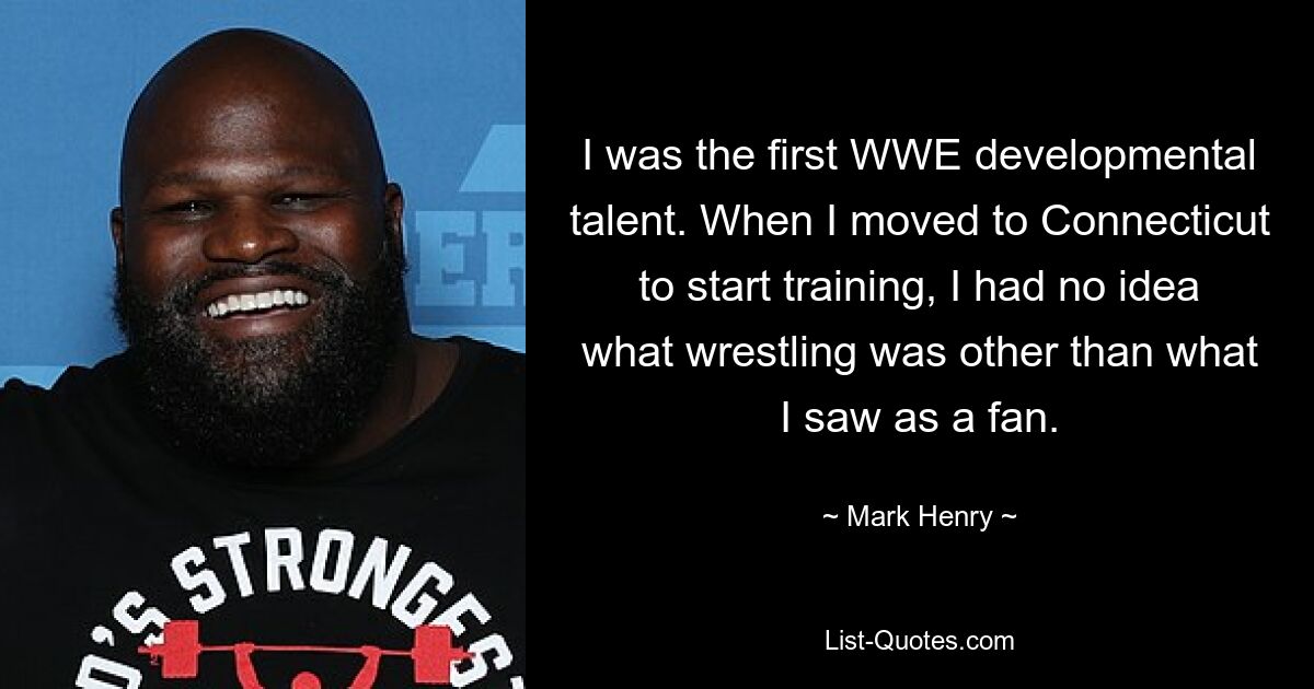 I was the first WWE developmental talent. When I moved to Connecticut to start training, I had no idea what wrestling was other than what I saw as a fan. — © Mark Henry