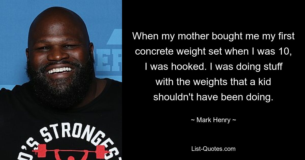 When my mother bought me my first concrete weight set when I was 10, I was hooked. I was doing stuff with the weights that a kid shouldn't have been doing. — © Mark Henry