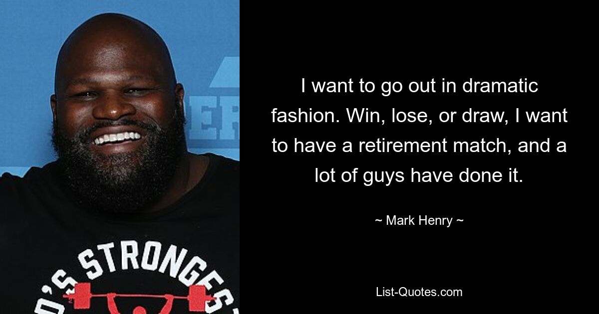 I want to go out in dramatic fashion. Win, lose, or draw, I want to have a retirement match, and a lot of guys have done it. — © Mark Henry