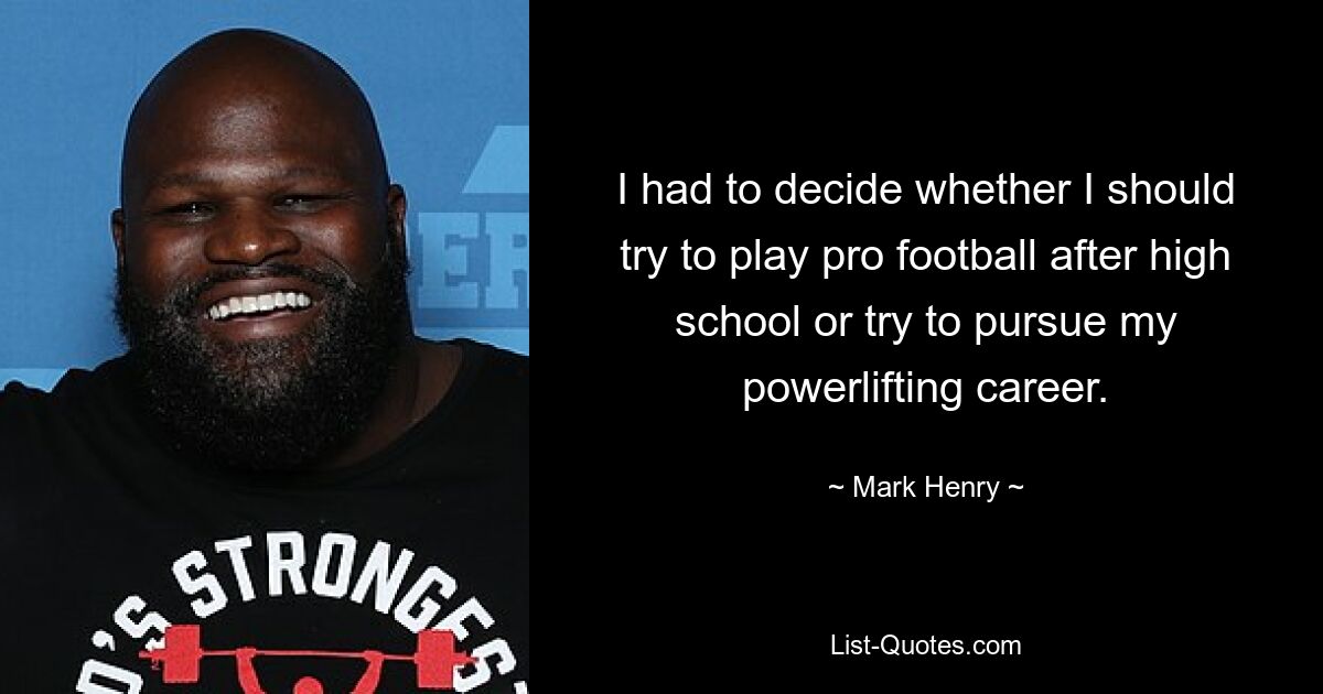 I had to decide whether I should try to play pro football after high school or try to pursue my powerlifting career. — © Mark Henry