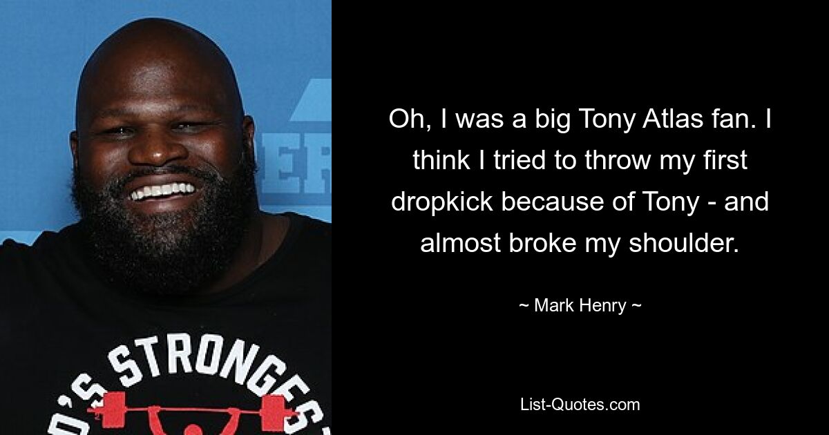 Oh, ich war ein großer Tony Atlas-Fan. Ich glaube, ich habe wegen Tony versucht, meinen ersten Dropkick zu werfen – und hätte mir dabei fast die Schulter gebrochen. — © Mark Henry 