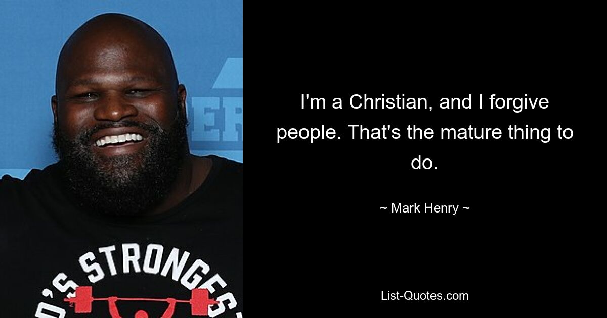 I'm a Christian, and I forgive people. That's the mature thing to do. — © Mark Henry