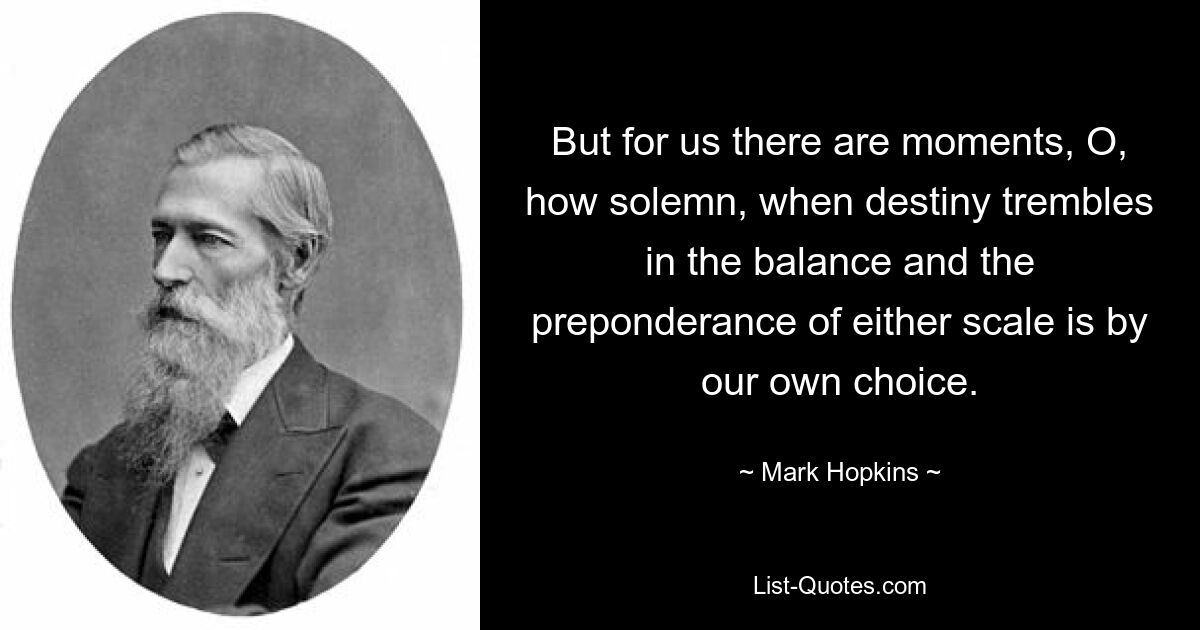 But for us there are moments, O, how solemn, when destiny trembles in the balance and the preponderance of either scale is by our own choice. — © Mark Hopkins