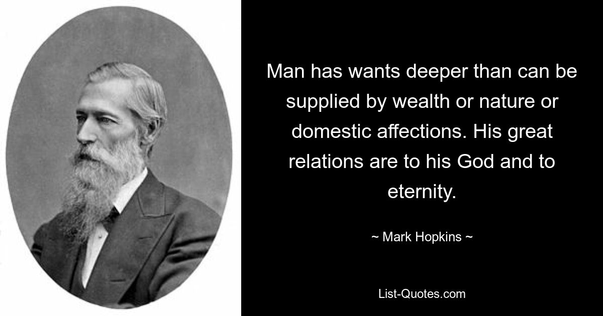 Man has wants deeper than can be supplied by wealth or nature or domestic affections. His great relations are to his God and to eternity. — © Mark Hopkins