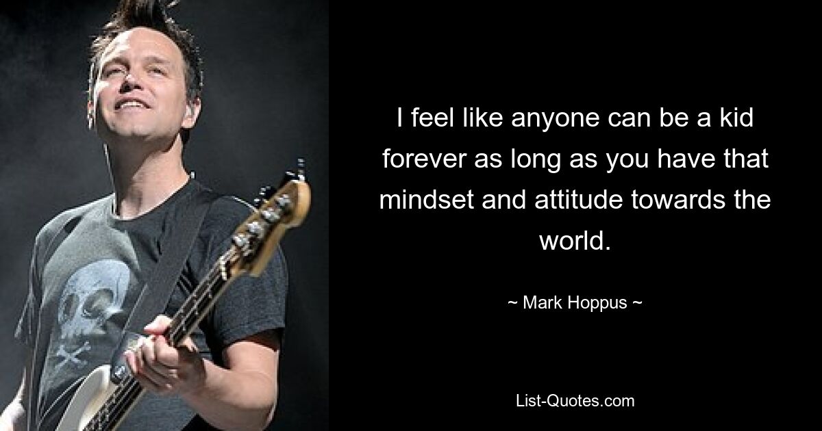 I feel like anyone can be a kid forever as long as you have that mindset and attitude towards the world. — © Mark Hoppus