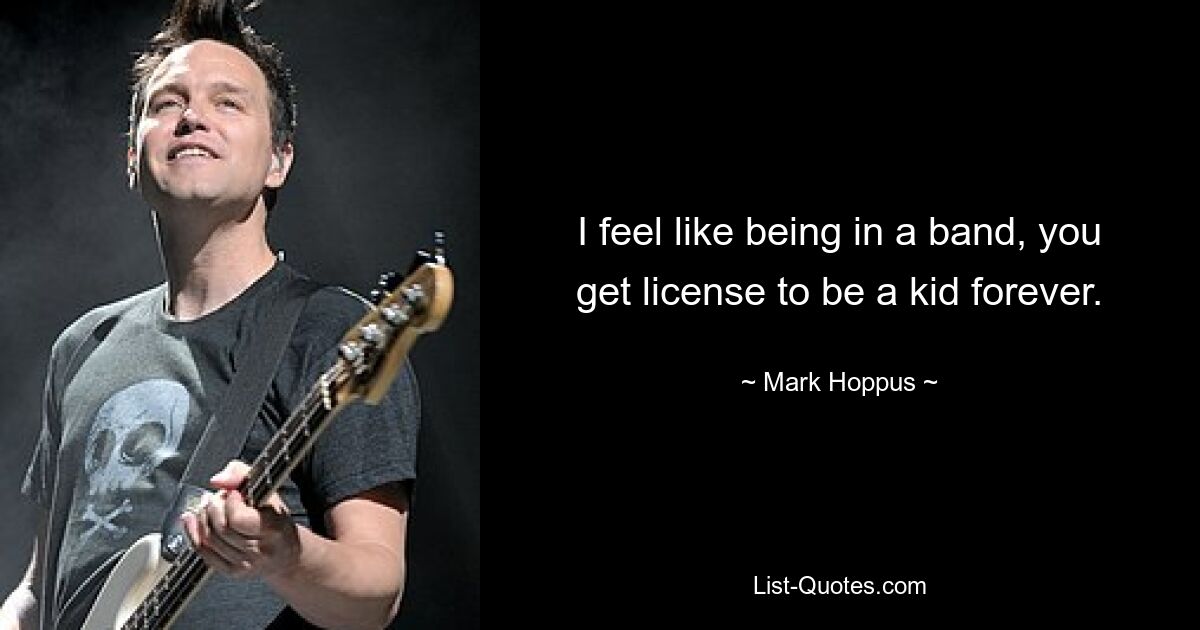 I feel like being in a band, you get license to be a kid forever. — © Mark Hoppus