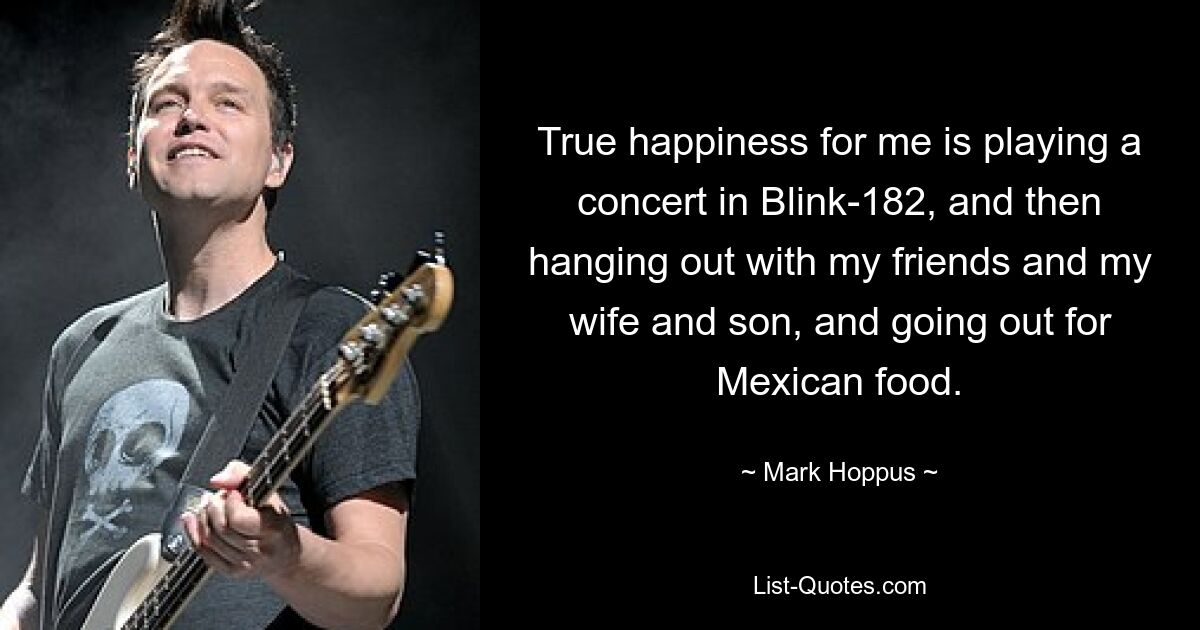 True happiness for me is playing a concert in Blink-182, and then hanging out with my friends and my wife and son, and going out for Mexican food. — © Mark Hoppus