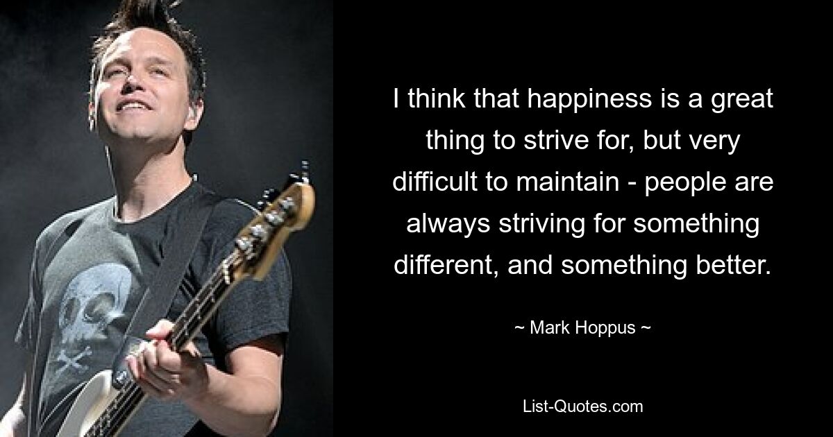 I think that happiness is a great thing to strive for, but very difficult to maintain - people are always striving for something different, and something better. — © Mark Hoppus