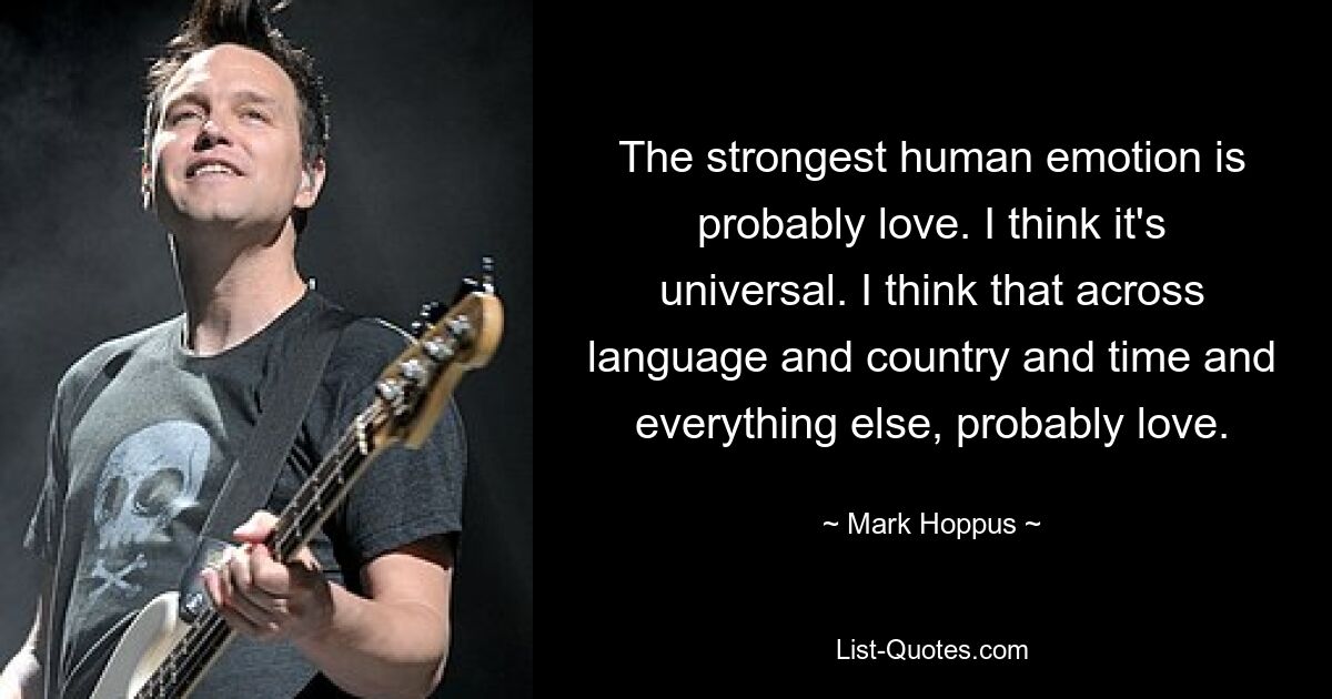 The strongest human emotion is probably love. I think it's universal. I think that across language and country and time and everything else, probably love. — © Mark Hoppus