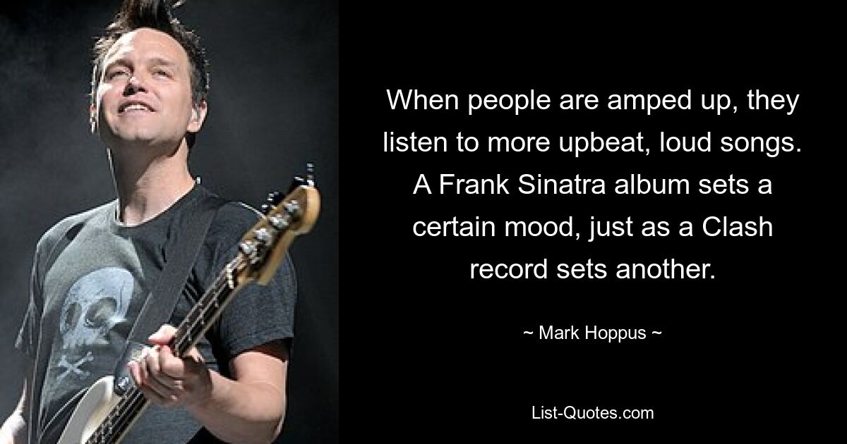 When people are amped up, they listen to more upbeat, loud songs. A Frank Sinatra album sets a certain mood, just as a Clash record sets another. — © Mark Hoppus