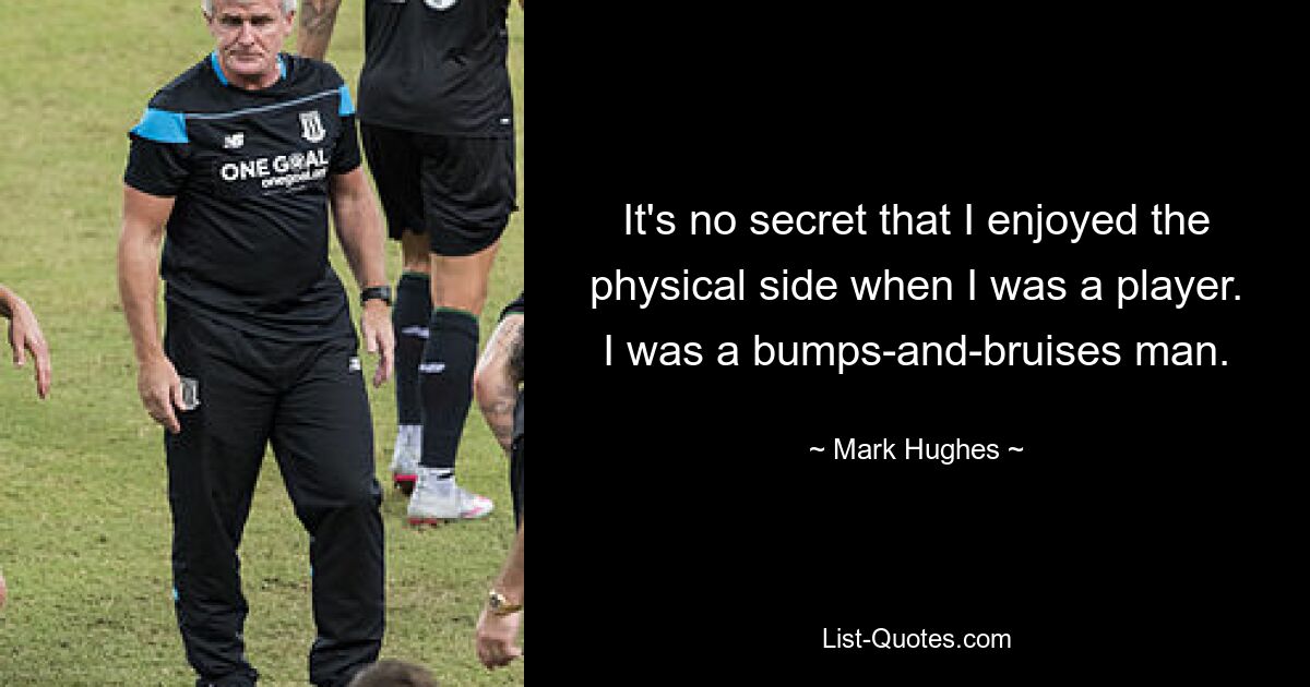 It's no secret that I enjoyed the physical side when I was a player. I was a bumps-and-bruises man. — © Mark Hughes