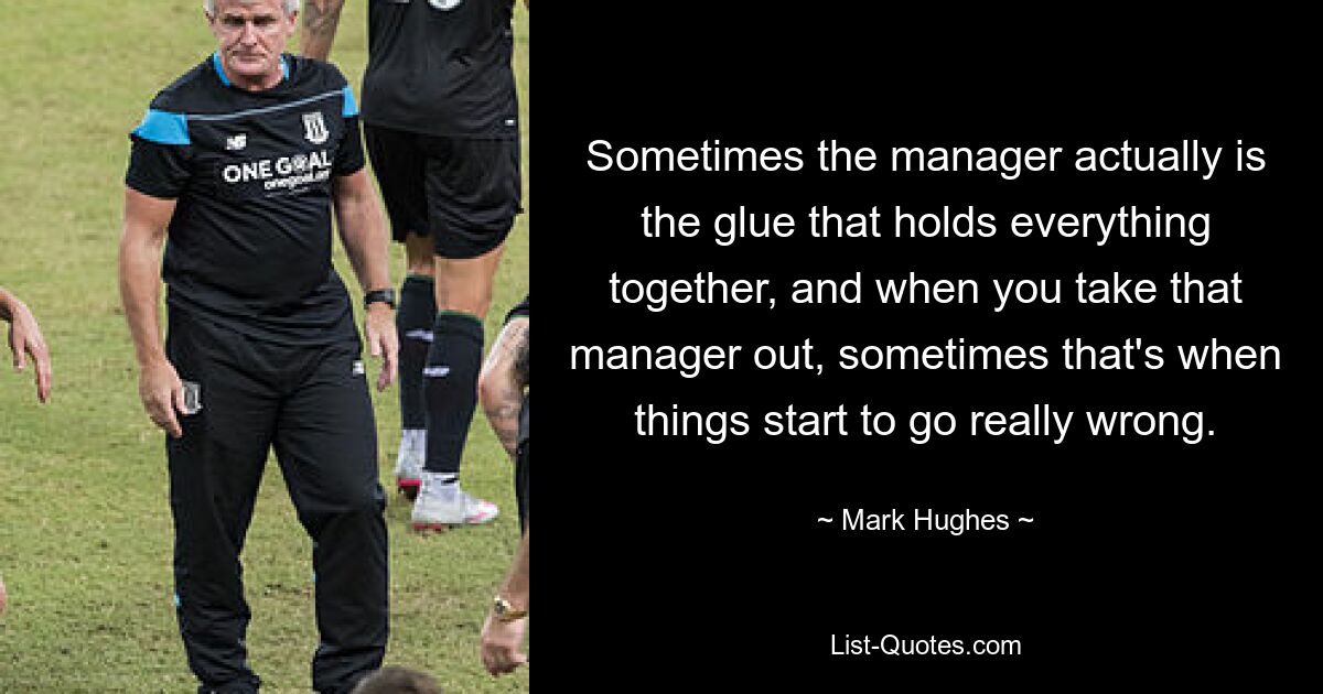 Sometimes the manager actually is the glue that holds everything together, and when you take that manager out, sometimes that's when things start to go really wrong. — © Mark Hughes