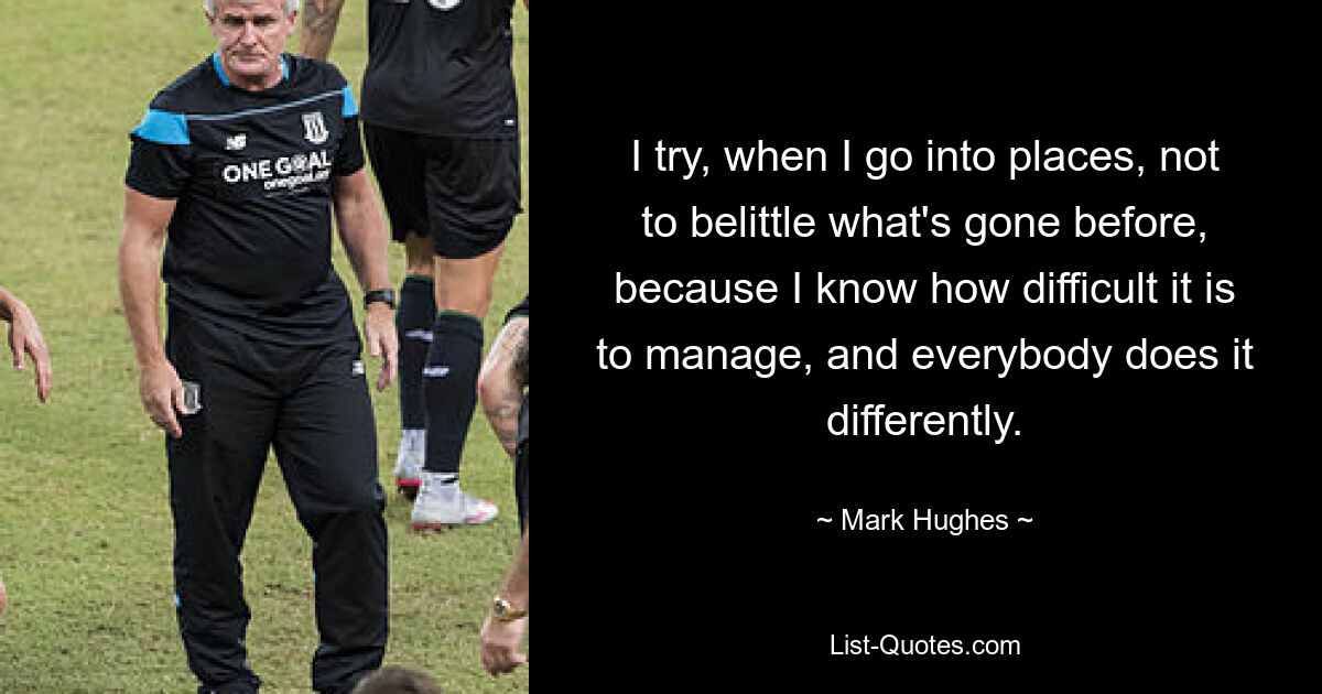 I try, when I go into places, not to belittle what's gone before, because I know how difficult it is to manage, and everybody does it differently. — © Mark Hughes