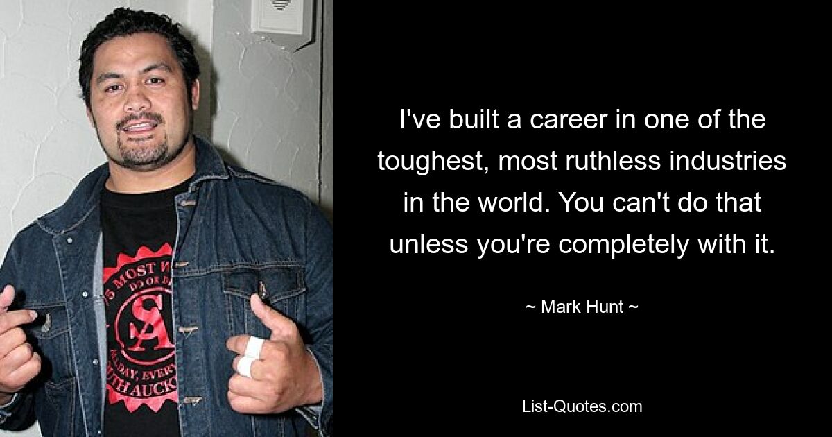 I've built a career in one of the toughest, most ruthless industries in the world. You can't do that unless you're completely with it. — © Mark Hunt