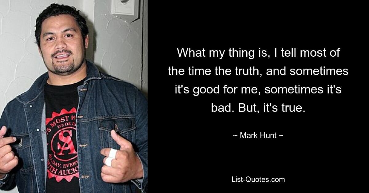 What my thing is, I tell most of the time the truth, and sometimes it's good for me, sometimes it's bad. But, it's true. — © Mark Hunt