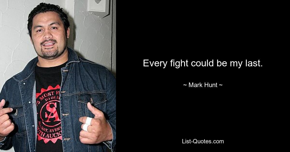 Every fight could be my last. — © Mark Hunt