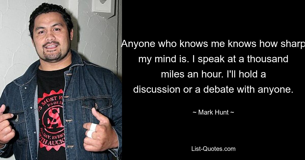 Anyone who knows me knows how sharp my mind is. I speak at a thousand miles an hour. I'll hold a discussion or a debate with anyone. — © Mark Hunt