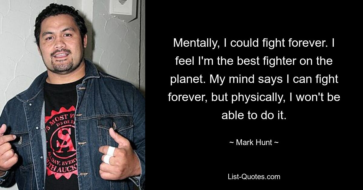 Mentally, I could fight forever. I feel I'm the best fighter on the planet. My mind says I can fight forever, but physically, I won't be able to do it. — © Mark Hunt