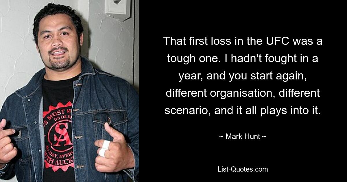 That first loss in the UFC was a tough one. I hadn't fought in a year, and you start again, different organisation, different scenario, and it all plays into it. — © Mark Hunt