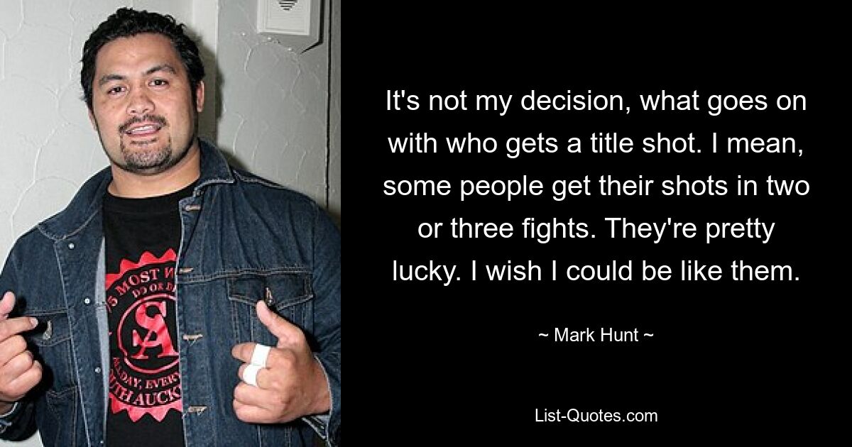 It's not my decision, what goes on with who gets a title shot. I mean, some people get their shots in two or three fights. They're pretty lucky. I wish I could be like them. — © Mark Hunt