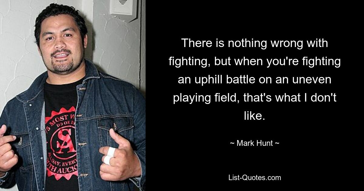 There is nothing wrong with fighting, but when you're fighting an uphill battle on an uneven playing field, that's what I don't like. — © Mark Hunt