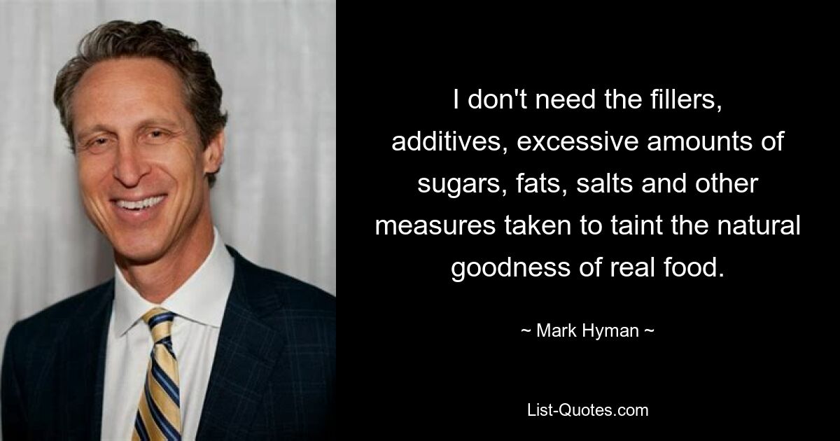 I don't need the fillers, additives, excessive amounts of sugars, fats, salts and other measures taken to taint the natural goodness of real food. — © Mark Hyman