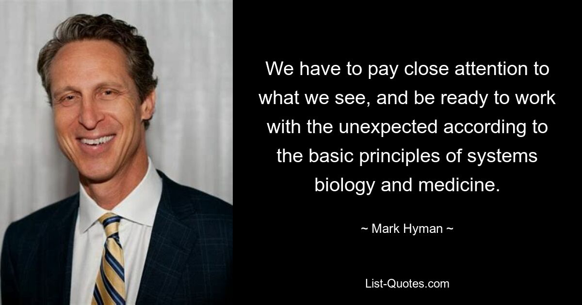 We have to pay close attention to what we see, and be ready to work with the unexpected according to the basic principles of systems biology and medicine. — © Mark Hyman