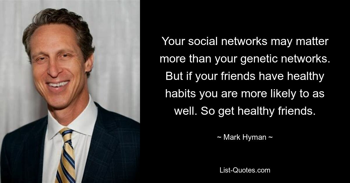 Your social networks may matter more than your genetic networks. But if your friends have healthy habits you are more likely to as well. So get healthy friends. — © Mark Hyman