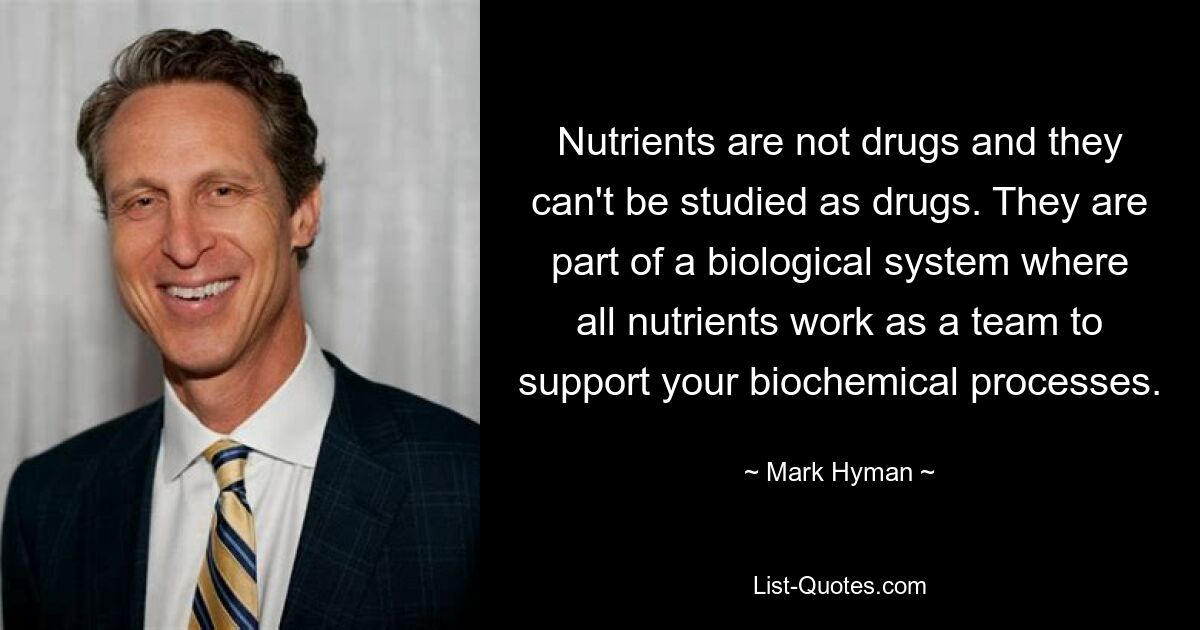 Nutrients are not drugs and they can't be studied as drugs. They are part of a biological system where all nutrients work as a team to support your biochemical processes. — © Mark Hyman