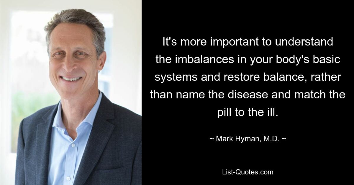 It's more important to understand the imbalances in your body's basic systems and restore balance, rather than name the disease and match the pill to the ill. — © Mark Hyman, M.D.